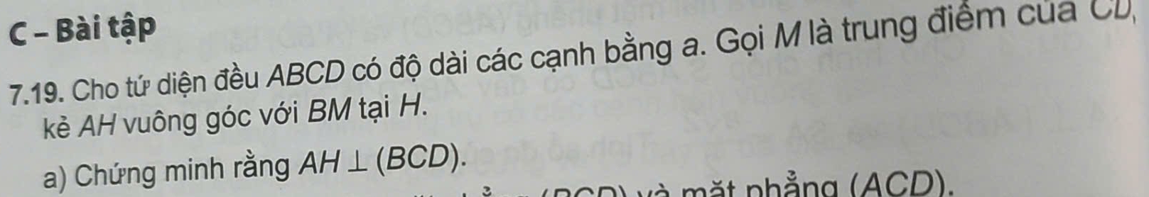 Bài tập 
7.19. Cho tứ diện đều ABCD có độ dài các cạnh bằng a. Gọi M là trung điểm của CD, 
kẻ AH vuông góc với BM tại H. 
a) Chứng minh rằng AH⊥ (BCD). 
t nhẳng (ACD).