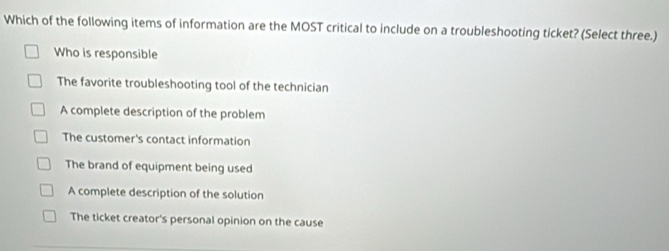 Which of the following items of information are the MOST critical to include on a troubleshooting ticket? (Select three.)
Who is responsible
The favorite troubleshooting tool of the technician
A complete description of the problem
The customer's contact information
The brand of equipment being used
A complete description of the solution
The ticket creator's personal opinion on the cause