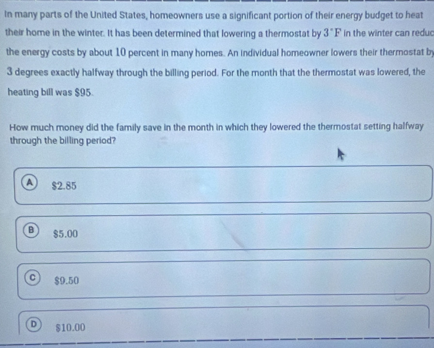 In many parts of the United States, homeowners use a significant portion of their energy budget to heat
their home in the winter. It has been determined that lowering a thermostat by 3°F in the winter can reduc
the energy costs by about 10 percent in many homes. An individual homeowner lowers their thermostat by
3 degrees exactly halfway through the billing period. For the month that the thermostat was lowered, the
heating bill was $95
How much money did the family save in the month in which they lowered the thermostat setting halfway
through the billing period?
a $2.85
B) $5.00
C ) $9.50
D $10.00