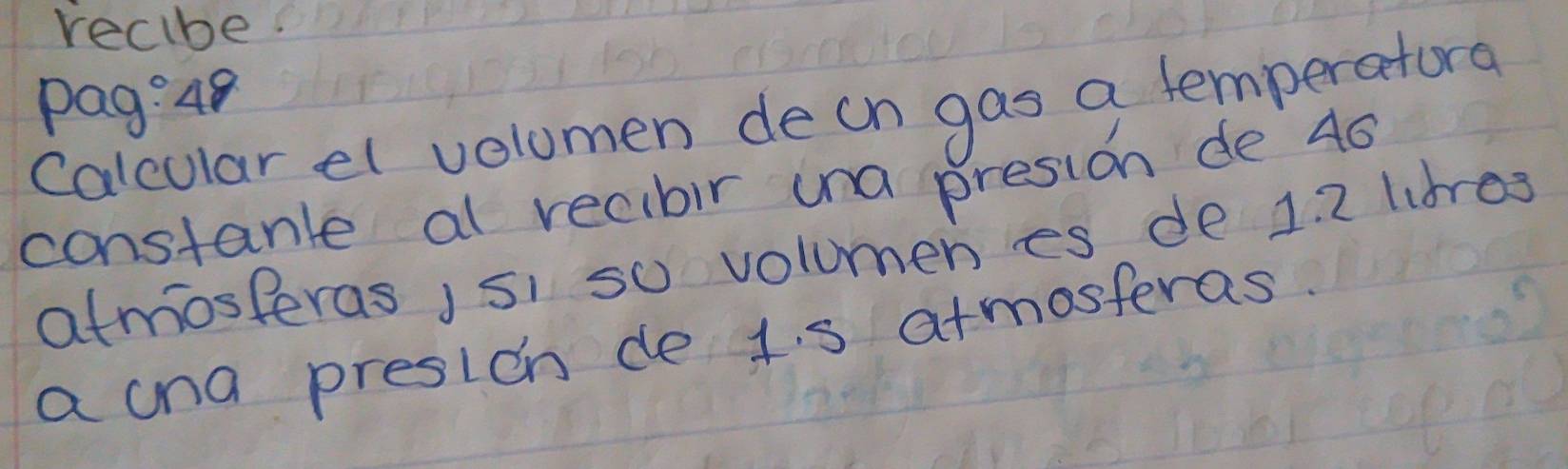 recibe 
Pag:48 
calcular el volomen decn gas a temperatora 
constante al recibir una presion de 40
atmosperas isi so volumen es de 1. 2 libres 
a cna presion de 1. s atmosteras.