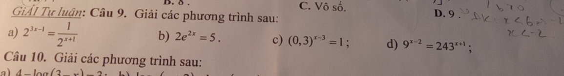 ð C. Vô số. D. 9
GiảI Tự luận: Câu 9. Giải các phương trình sau:
a) 2^(3x-1)= 1/2^(x+1) 
b) 2e^(2x)=5. c) (0,3)^x-3=1 : d) 9^(x-2)=243^(x+1); 
Câu 10. Giải các phương trình sau:
a) 4-log (3_ )-2