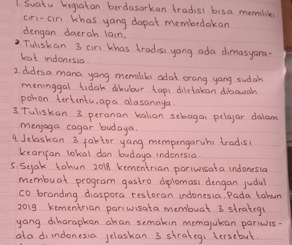 Suatu keglatan berdasarkan tradis bisa memilik 
ciri-cir khas yang dapat membedakan 
dengan daerah lain, 
. Tuliskan 3 cirl khas tradisi yang ada dimasyara- 
kat indonesia. 
2. didesa mana yang memilkl adat orang yang sudah 
meninggal tidak dikubur tapi diletakan dibawah 
pohon tertentu, apa alasannya. 
3. Tuliskan 3 peranan kalian sebagal pelaar dalam 
menjaga cagar budaya. 
4. Jelaskan 3 faktor yang mempengaruh1 tradisl 
kearifan lokal dan budaya indonesia. 
5. Seak tahun 2018 kementrian pariwisata indonesla 
membuat program gastro dplomasi dengan judul 
co branding diaspora restoran indonesla. Pada tahun 
2019 kementrian pariwisata membuat 3 strateg! 
yang diharapkan akan semakin memajukan parlwis- 
ata diindonesia jelaskan 3 strategi tersebut.