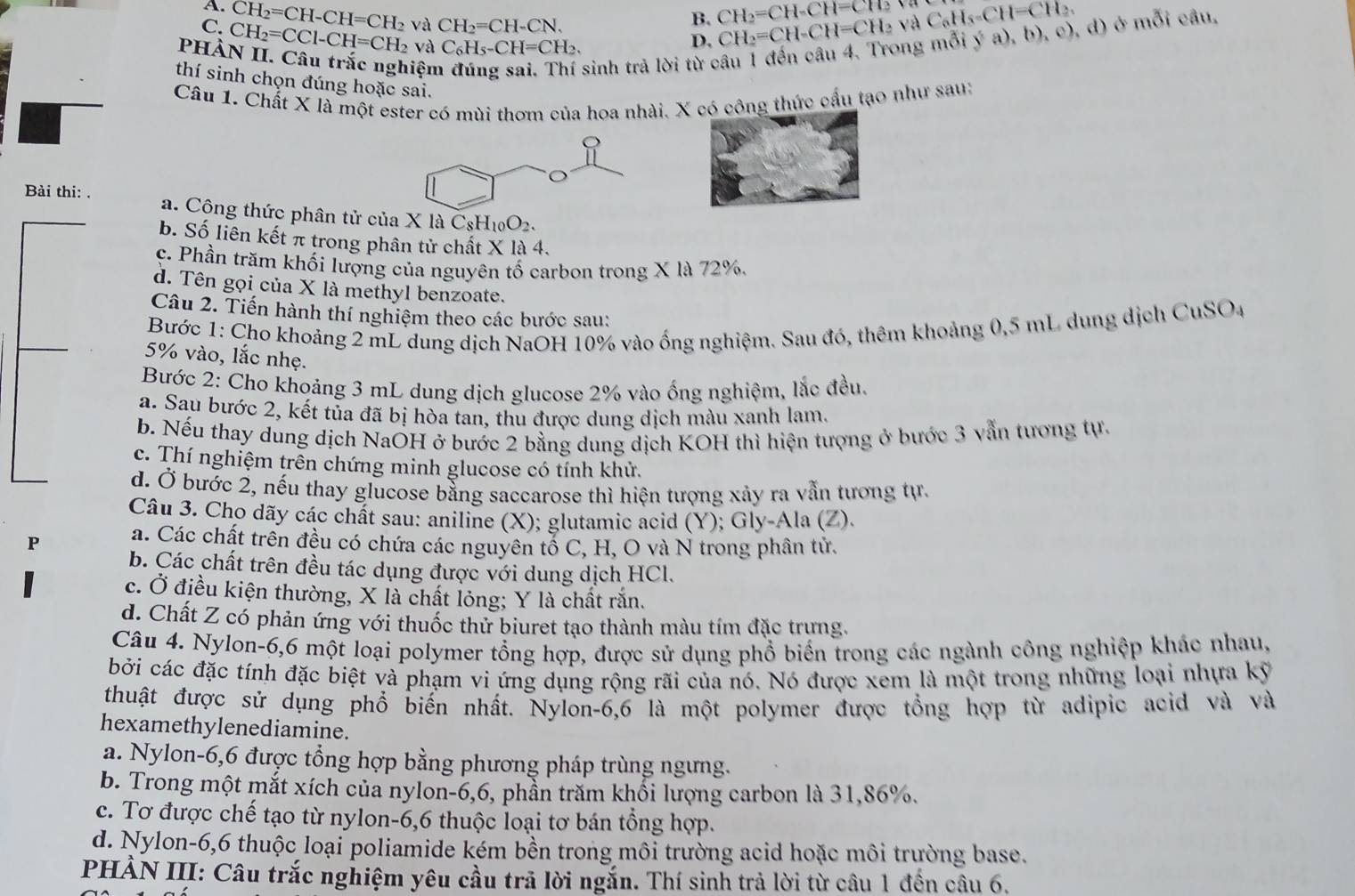 C. CH_2=CH-CH=CH_2
B. CH_2=CH-CH=CTO
phà CH_2=CCl-CH=CH_2 vaCH_2=CH-CN.
và C_6H_5-CH=CH_2.
D.
iện
sinh trả lời từ câu 1 đến câu 4. Trong mỗi ý a), CH_2=CH-CH=CH_2vaC_6H_5=CH=CH_2. b),e),d 1) ở mỗi câu.
thí sinh chọn đúng hoặc sai.
Câu 1. Chất X là một ester có mùi thơm của hoa nhài. X có công thức cấu tạo như sau:
Bài thi: . a. Công thức phân tử của X là C_8H_10O_2.
b. Số liên kết π trong phân tử chất X là 4.
c. Phần trăm khối lượng của nguyên tố carbon trong X là 72%.
d. Tên gọi của X là methyl benzoate.
Câu 2. Tiến hành thí nghiệm theo các bước sau:
Bước 1: Cho khoảng 2 mL dung dịch NaOH 10% vào ống nghiệm. Sau đó, thêm khoảng 0,5 mL dung dịch CuSO_4
5% vào, lắc nhẹ.
Bước 2: Cho khoảng 3 mL dung dịch glucose 2% vào ống nghiệm, lắc đều.
a. Sau bước 2, kết tủa đã bị hòa tan, thu được dung dịch màu xanh lam.
b. Nếu thay dung dịch NaOH ở bước 2 bằng dung dịch KOH thì hiện tượng ở bước 3 vẫn tương tự.
c. Thí nghiệm trên chứng minh glucose có tính khử.
d. Ở bước 2, nếu thay glucose bằng saccarose thì hiện tượng xảy ra vẫn tương tự.
Câu 3. Cho dãy các chất sau: aniline (X); glutamic acid (Y); Gly-Ala (Z).
P a. Các chất trên đều có chứa các nguyên tổ C, H, O và N trong phân tử.
b. Các chất trên đều tác dụng được với dung dịch HCl.
c. Ở điều kiện thường, X là chất lỏng; Y là chất rắn.
d. Chất Z có phản ứng với thuốc thử biuret tạo thành màu tím đặc trưng.
Câu 4. Nylon-6,6 một loại polymer tổng hợp, được sử dụng phổ biển trong các ngành công nghiệp khác nhau,
bởi các đặc tính đặc biệt và phạm vi ứng dụng rộng rãi của nó. Nó được xem là một trong những loại nhựa kỹ
thuật được sử dụng phổ biến nhất. Nylon-6,6 là một polymer được tổng hợp từ adipic acid và và
hexamethylenediamine.
a. Nylon-6,6 được tổng hợp bằng phương pháp trùng ngưng.
b. Trong một mắt xích của nylon-6,6, phần trăm khối lượng carbon là 31,86%.
c. Tơ được chế tạo từ nylon-6,6 thuộc loại tơ bán tổng hợp.
d. Nylon-6,6 thuộc loại poliamide kém bền trong môi trường acid hoặc môi trường base.
PHẢN III: Câu trắc nghiệm yêu cầu trã lời ngắn. Thí sinh trả lời từ câu 1 đến câu 6.