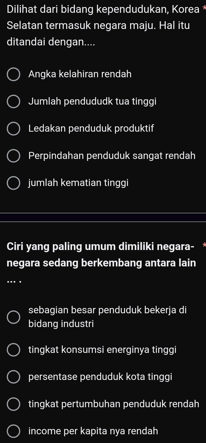 Dilihat dari bidang kependudukan, Korea *
Selatan termasuk negara maju. Hal itu
ditandai dengan....
Angka kelahiran rendah
Jumlah pendududk tua tinggi
Ledakan penduduk produktif
Perpindahan penduduk sangat rendah
jumlah kematian tinggi
Ciri yang paling umum dimiliki negara- *
negara sedang berkembang antara lain
…
sebagian besar penduduk bekerja di
bidang industri
tingkat konsumsi energinya tinggi
persentase penduduk kota tinggi
tingkat pertumbuhan penduduk rendah
income per kapita nya rendah