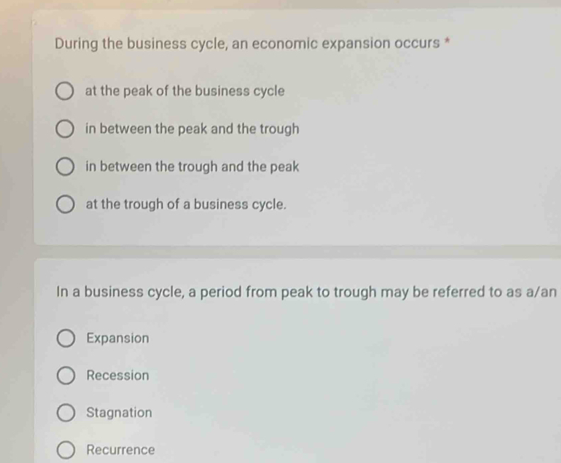 During the business cycle, an economic expansion occurs *
at the peak of the business cycle
in between the peak and the trough
in between the trough and the peak
at the trough of a business cycle.
In a business cycle, a period from peak to trough may be referred to as a/an
Expansion
Recession
Stagnation
Recurrence