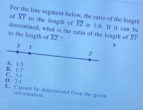 For the line segment below, the ratio of the length
of overline XY to the length of overline YZ is 1:6. If it can be
determined, what is the ratio of the length of overline XY
to the length of overline XZ ?
B. 1:7
C. 3:1
D. 7:1
E. Cannot be determined from the given
information