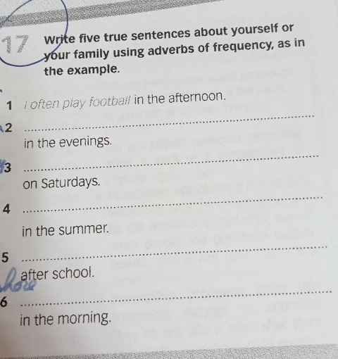 Write five true sentences about yourself or 
your family using adverbs of frequency, as in 
the example. 
1 I often play football in the afternoon. 
2 
_ 
in the evenings. 
3 
_ 
on Saturdays. 
4 
_ 
in the summer. 
5 
_ 
after school. 
6 
_ 
in the morning.