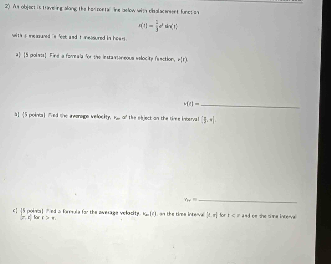 An object is traveling along the horizontal line below with displacement function
s(t)= 1/3 e^tsin (t)
with s measured in feet and t measured in hours. 
a) (5 points) Find a formula for the instantaneous velocity function, v(t).
v(t)= _ 
b) (5 points) Find the average velocity, V_av of the object on the time interval [ π /2 ,π ]. 
_ v_av=
c) (5 points) Find a formula for the average velocity, v_av(t) , on the time interval [t,π ] for t and on the time interval
[π ,t] for t>π ,