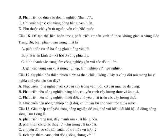 B. Phát triển do dựa vào doanh nghiệp Nhà nước.
C. Chỉ xuất hiện ở các vùng đồng bằng, ven biến.
D. Phụ thuộc chủ yếu từ nguồn vốn của Nhà nước
Cầu 16. Để tạo thế liên hoàn trong phát triển cơ cấu kinh tế theo không gian ở vùng Bắc
Trung Bộ, biện pháp quan trọng nhất là
A. phát triển cơ sở hạ tầng giao thông vận tái.
B. phát triển kinh tế - xã hội ở vùng phía tây.
C. hình thành các trung tâm công nghiệp gần với các đô thị lớn.
D. gần các vùng sản xuất nông nghiệp, lâm nghiệp với ngư nghiệp.
Câu 17. Sự phân hóa thiên nhiên nước ta theo chiều Đông - Tây ở vùng đồi núi mang lại ý
nghĩa chủ yếu nào sau đây?
A. Phát triển nông nghiệp với cơ cấu cây trồng vật nuôi, cơ cấu mùa vụ đa dạng.
B. Phát triển nền nông nghiệp hàng hóa, chuyên canh cây lương thực và ăn quả.
C. Phát triển nền nông nghiệp nhiệt đới, chủ yếu phát triển các cây lương thực.
D. Phát triển nền nông nghiệp nhiệt đới, chi thuận lợi cho việc trồng lúa nước.
Câu 18. Giải pháp chủ yếu trong nông nghiệp đế ứng phó với biến đối khí hậu ở đồng bằng
sông Cửu Long là
A. phát triển trang trại, đấy mạnh sản xuất hàng hóa.
B. phát triển công tác thủy lợi, chú trọng cái tạo đất.
C. chuyên đối cơ cấu sản xuất, bố trí mùa vụ hợp lý.
D. tích cực thâm canh, chủ động sống chung với lũ.