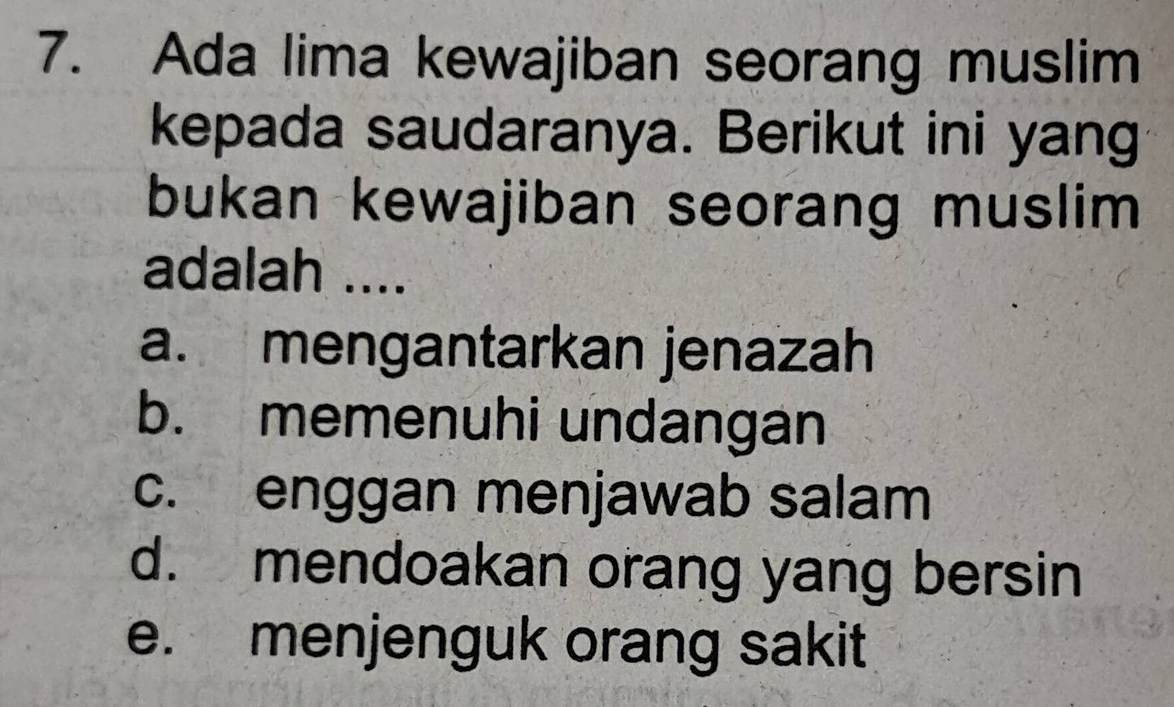 Ada lima kewajiban seorang muslim
kepada saudaranya. Berikut ini yang
bukan kewajiban seorang muslim 
adalah ....
a. mengantarkan jenazah
b. memenuhi undangan
c. enggan menjawab salam
d. mendoakan orang yang bersin
e. menjenguk orang sakit