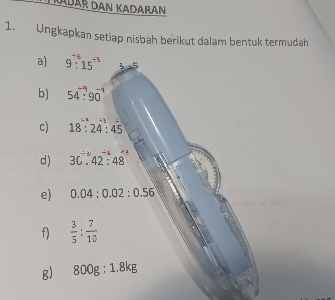 KADAR DAN KADARAN 
1. Ungkapkan setiap nisbah berikut dalam bentuk termudah 
a) 9:^/ 315^(/ 3) 3:5
b) 54 : 901
c) 18:24:45 / 3/ 3 /
d) 3C^(/ 3)· 42^(/ 3)· 48
e) 0.04:0.02:0.56
f)  3/5 : 7/10 
g) 800g:1.8kg