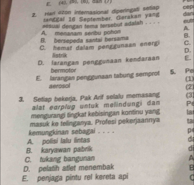 (4), (5), (6), dan (7)
2. Harl ozon internasional diperingati setiap cep
tanggal 16 September. Gerakan yang dan
sesuai dengan tema tersebut adalah . . . . eut
A
A. menanam seribu pohon
B. bersepeda santai bersama
B.
C. hemat dalam penggunaan energi C.
D.
listrik
D. larangan penggunaan kendaraan E.
bermotor
E. larangan penggunaan tabung semprot 5. Pe
(1)
aerosol (2)
3. Setiap bekerja, Pak Arif selalu memasang (3)
alat earplug untuk melindungi dan Pe
mengurangi tingkat kebisingan kontinu yang la
masuk ke telinganya. Profesi pekerjaannya ta
kemungkinan sebagai ....
p
A. polisi lalu lintas
d
B. karyawan pabrik
di
C. tukang bangunan A
D. pelatih atlet menembak B
E. penjaga pintu rel kereta api C