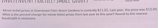 initial value 
Movie ticket prices at Downtown Palm Beach Gardens is currently $11.25. Last year, the price was $12.00. 
What is the percent change for movie ticket prices from last year to this year? Round to the nearest 
hundredth is necessary.