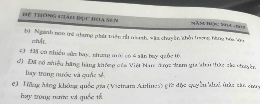 hệ thÔng giáo dục hOa sEn
NăM HQC 2024 -2025
b) Ngành non trẻ nhưng phát triển rất nhanh, vận chuyển khối lượng hàng hóa lớn
nhất.
c) Đã có nhiều sân bay, nhưng mới có 4 sân bay quốc tế.
d) Đã có nhiều hãng hàng không của Việt Nam được tham gia khai thác các chuyến
bay trong nước và quốc tế.
e) Hãng hàng không quốc gia (Vietnam Airlines) giữ độc quyền khai thác các chuy
bay trong nước và quốc tế.