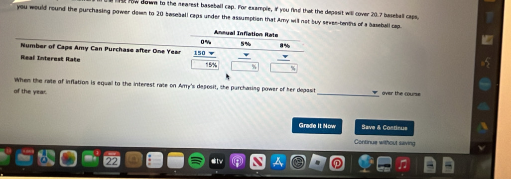 fiist row down to the nearest baseball cap. For example, if you find that the deposit will cover 20.7 baseball caps, 
you would round the purchasing power down to 20 baseball caps under the assumption that Amy will not buy seven-tenths of a baseball cap. 
Annual Inflation Rate
0% 5% 8%
Number of Caps Amy Can Purchase after One Year 150 v 
Real Interest Rate
15% % %
When the rate of inflation is equal to the interest rate on Amy's deposit, the purchasing power of her deposit _over the course 
of the year. 
Grade It Now Save & Continue 
Continue without saving