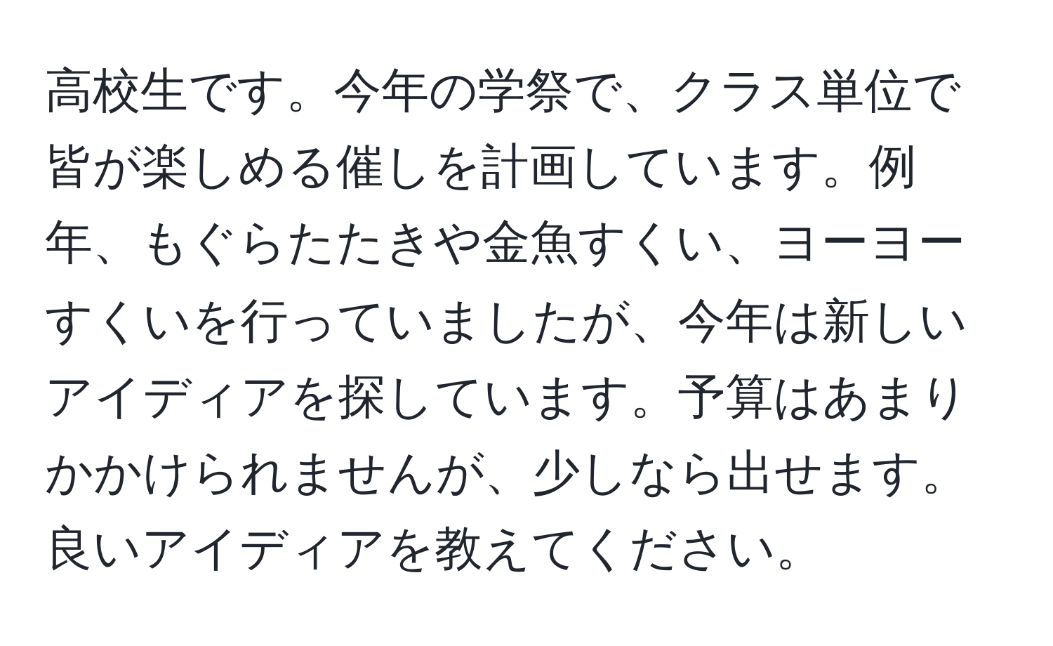 高校生です。今年の学祭で、クラス単位で皆が楽しめる催しを計画しています。例年、もぐらたたきや金魚すくい、ヨーヨーすくいを行っていましたが、今年は新しいアイディアを探しています。予算はあまりかかけられませんが、少しなら出せます。良いアイディアを教えてください。