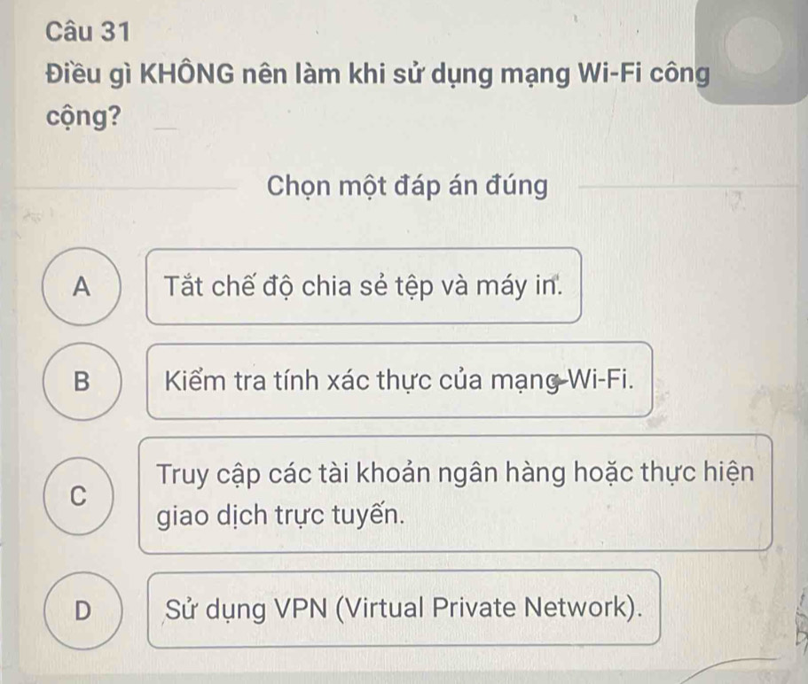 Điều gì KHÔNG nên làm khi sử dụng mạng Wi-Fi công
cộng?
Chọn một đáp án đúng
A Tất chế độ chia sẻ tệp và máy in.
B Kiểm tra tính xác thực của mạng-Wi-Fi.
Truy cập các tài khoản ngân hàng hoặc thực hiện
C
giao dịch trực tuyến.
D Sử dụng VPN (Virtual Private Network).