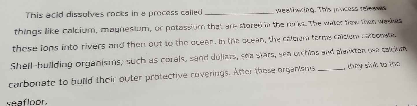 This acid dissolves rocks in a process called _weathering. This process releases 
things like calcium, magnesium, or potassium that are stored in the rocks. The water flow then washes 
these ions into rivers and then out to the ocean. In the ocean, the calcium forms calcium carbonate. 
Shell-building organisms; such as corals, sand dollars, sea stars, sea urchins and plankton use calcium 
carbonate to build their outer protective coverings. After these organisms _, they sink to the 
seafloor