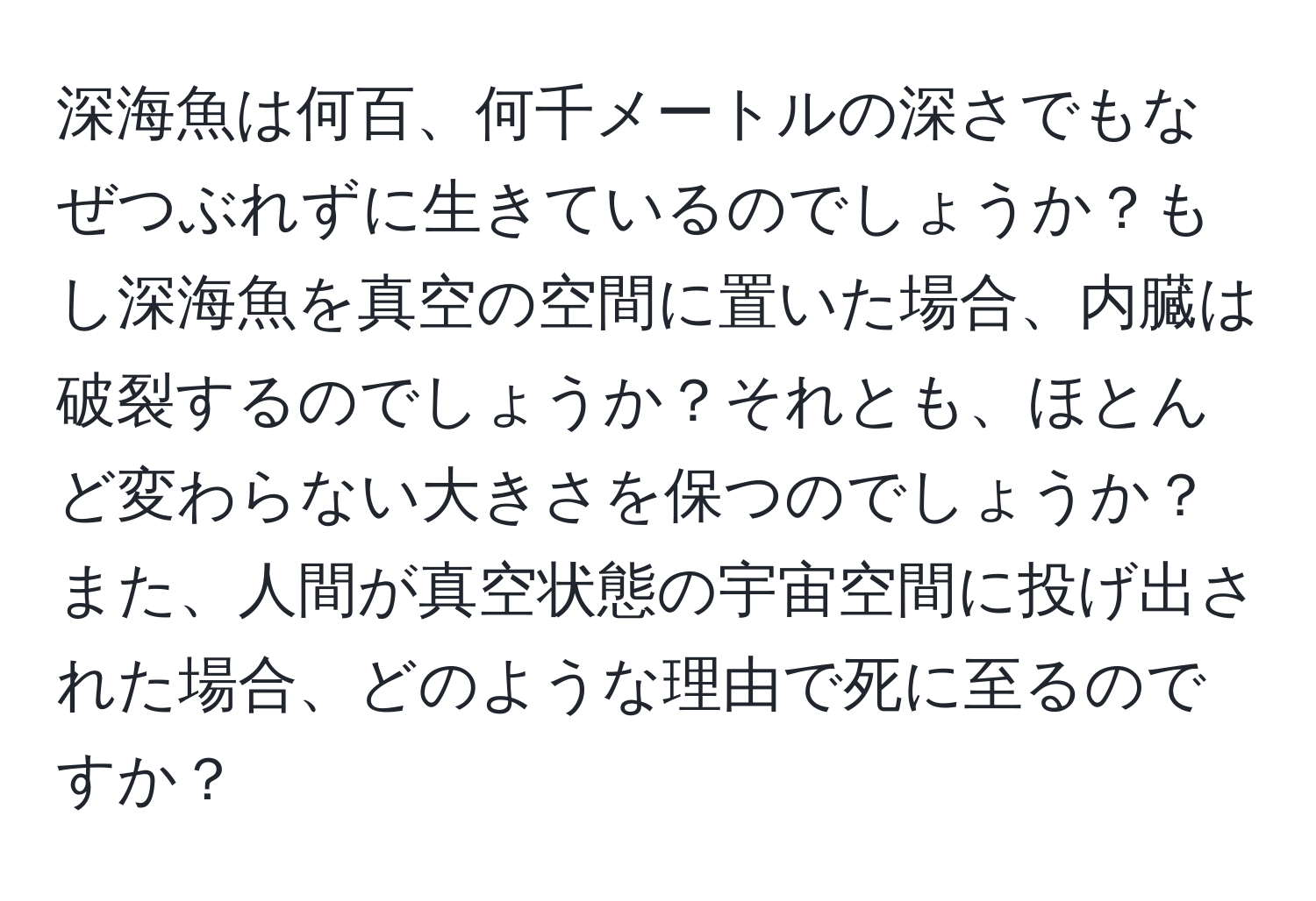 深海魚は何百、何千メートルの深さでもなぜつぶれずに生きているのでしょうか？もし深海魚を真空の空間に置いた場合、内臓は破裂するのでしょうか？それとも、ほとんど変わらない大きさを保つのでしょうか？また、人間が真空状態の宇宙空間に投げ出された場合、どのような理由で死に至るのですか？