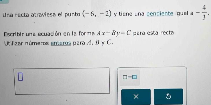 Una recta atraviesa el punto (-6,-2) y tiene una pendiente igual a- 4/3 . 
Escribir una ecuación en la forma Ax+By=C para esta recta. 
Utilizar números enteros para A, B y C.
□ =□
× S