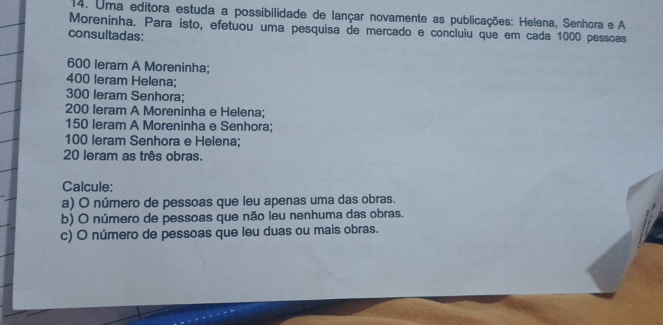 Uma editora estuda a possibilidade de lançar novamente as publicações: Helena, Senhora e A 
Moreninha. Para isto, efetuou uma pesquisa de mercado e concluiu que em cada 1000 pessoas 
consultadas:
600 leram A Moreninha;
400 leram Helena;
300 leram Senhora;
200 Ieram A Moreninha e Helena;
150 leram A Moreninha e Senhora;
100 leram Senhora e Helena;
20 leram as três obras. 
Calcule: 
a) O número de pessoas que leu apenas uma das obras. 
b) O número de pessoas que não leu nenhuma das obras. 
c) O número de pessoas que leu duas ou mais obras.