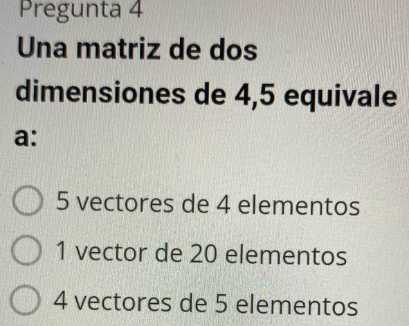 Pregunta 4
Una matriz de dos
dimensiones de 4,5 equivale
a:
5 vectores de 4 elementos
1 vector de 20 elementos
4 vectores de 5 elementos