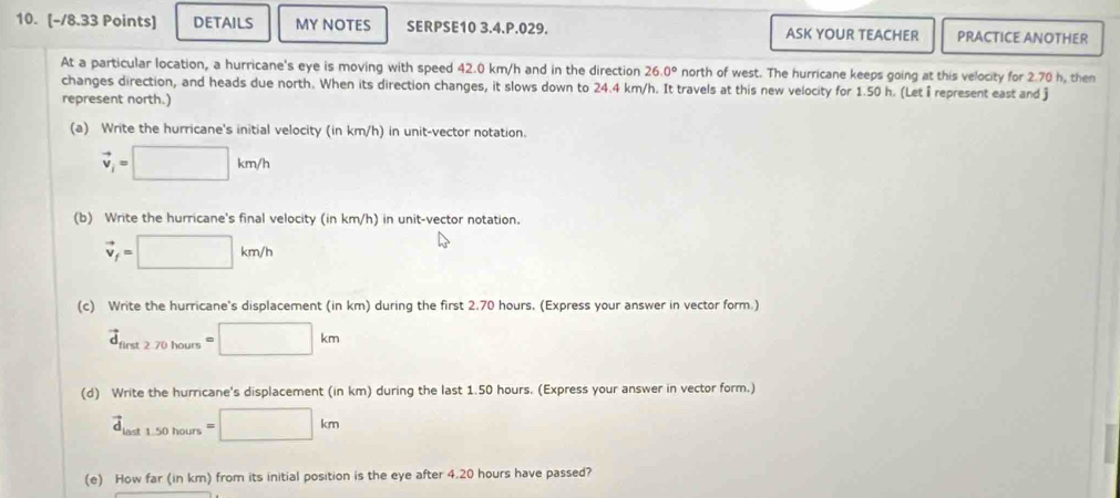 DETAILS MY NOTES SERPSE10 3.4.P.029. ASK YOUR TEACHER PRACTICE ANOTHER 
At a particular location, a hurricane's eye is moving with speed 42.0 km/h and in the direction 26.0° north of west. The hurricane keeps going at this velocity for 2.70 h, then 
changes direction, and heads due north. When its direction changes, it slows down to 24.4 km/h. It travels at this new velocity for 1.50 h. (Let I represent east and j
represent north.) 
(a) Write the hurricane's initial velocity (in km/h) in unit-vector notation.
vector v_i=□ km/h
(b) Write the hurricane's final velocity (in km/h) in unit-vector notation.
vector v_f=□ km/h
(c) Write the hurricane's displacement (in km) during the first 2.70 hours. (Express your answer in vector form.)
vector d_first2.70hours=□ km
(d) Write the hurricane's displacement (in km) during the last 1.50 hours. (Express your answer in vector form.)
vector d_last1.50hours=□ km
(e) How far (in km) from its initial position is the eye after 4.20 hours have passed?