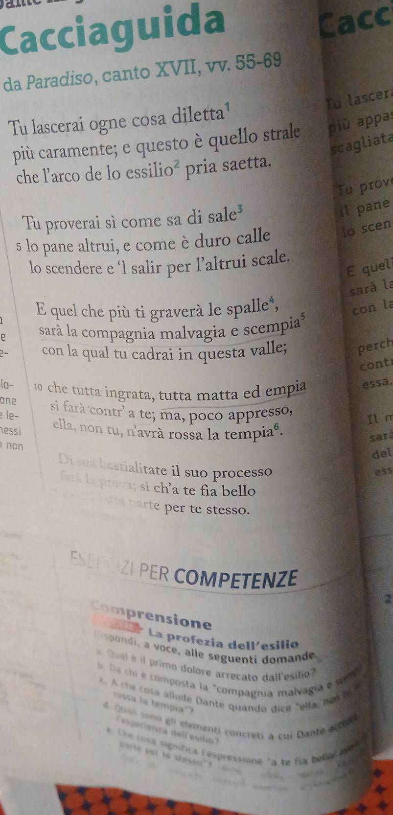 Cacciaguida 
Cacc 
da Paradiso, canto XVII, vv. 55-69 
Tu lascer 
Tu lascerai ogne cosa diletta¹ 
più caramente; e questo è quello strale più appas 
scagliata 
che l’arco de lo essilio² pria saetta. 
Tu prov 
Tu proverai sì come sa di sale³ 
il pane 
5 lo pane altrui, e come è duro calle 
lo scen 
lo scendere e ‘1 salir per l’altrui scale. 
E quel 
sarà la 
E quel che più ti graverà le spalle", 
con la 
ρ sarà la compagnia malvagia e scempia 
2- con la qual tu cadrai in questa valle; 
perch 
cont 
lo- 10 che tutta ingrata, tutta matta ed empia 
essa, 
one 
le− si farà contr' a te; ma, poco appresso, 
Il m 
nessi 
ella, non tu, n'avrà rossa la tempiaé. 
sará 
non 
del 
Di sua bestialitate il suo processo 
ess 
fank la prova; sì ch’a te fia bello 
tha parte per te stesso. 
ESEP CIZI PER COMPETENZE 
2 
Comprensione 
La La profezia dellesilió 
R is ondi, a voce, alle seguenti domande 
Quaé l primo dolore arrecato dall'esilio 
b. Da chi e composta la "compagnia malvagía e s 
t os al lude Dante quando dice "ella, no M 
rosa la tempía'? 
d. Quali vono gli elementi concretí a cui Dante acten t 
pereca delf estio 
e. Che cosa signífica lespressione "a te fia bello avt 
porte par to stesan"?