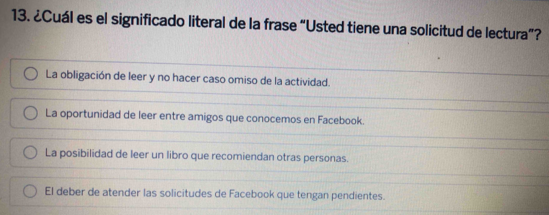 ¿Cuál es el significado literal de la frase “Usted tiene una solicitud de lectura”?
La obligación de leer y no hacer caso omiso de la actividad.
La oportunidad de leer entre amigos que conocemos en Facebook.
La posibilidad de leer un libro que recomiendan otras personas.
El deber de atender las solicitudes de Facebook que tengan pendientes.