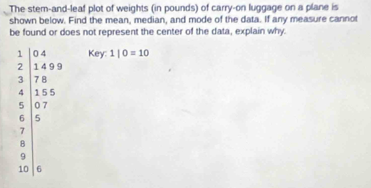 The stem-and-leaf plot of weights (in pounds) of carry-on luggage on a plane is
shown below. Find the mean, median, and mode of the data. If any measure cannot
be found or does not represent the center of the data, explain why.
Key:
frac 1 2encloselongdiv 2endarray  1|0=10
9
1
10 6