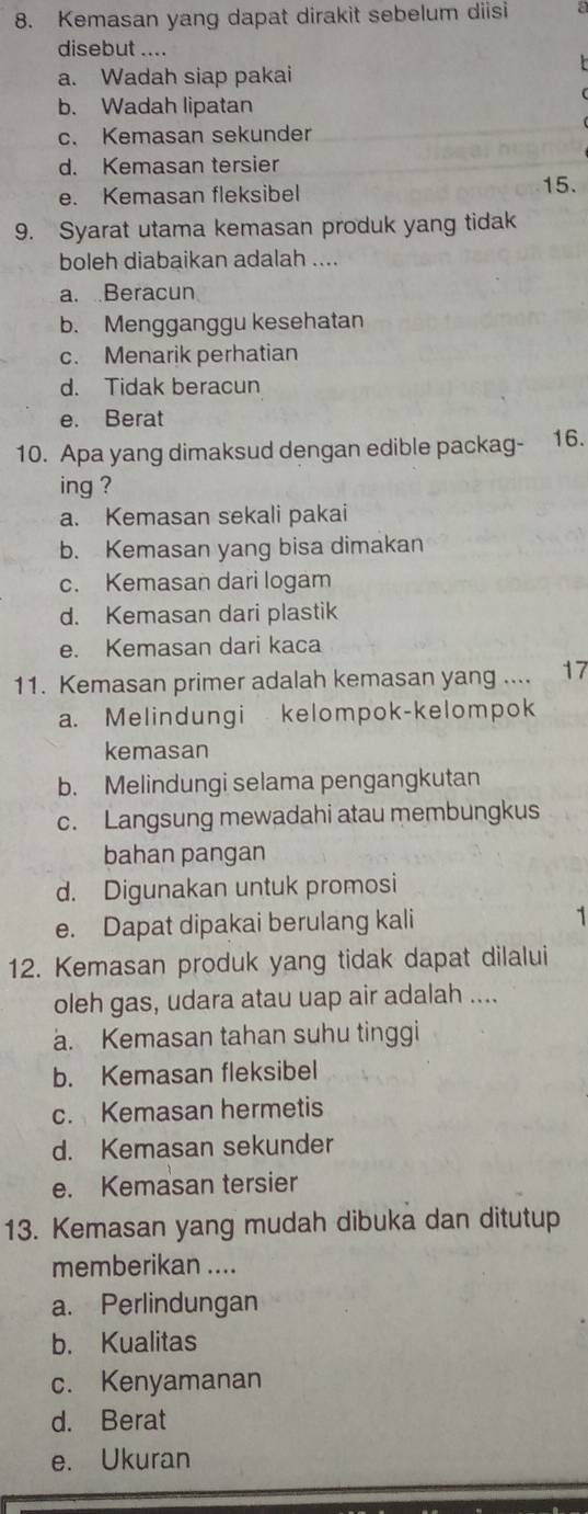 Kemasan yang dapat dirakit sebelum diisi
disebut ....
a. Wadah siap pakai
b. Wadah lipatan
c. Kemasan sekunder
d. Kemasan tersier
e. Kemasan fleksibel
15.
9. Syarat utama kemasan produk yang tidak
boleh diabaikan adalah ....
a. Beracun
b. Mengganggu kesehatan
c. Menarik perhatian
d. Tidak beracun
e. Berat
10. Apa yang dimaksud dengan edible packag- 16.
ing ?
a. Kemasan sekali pakai
b. Kemasan yang bisa dimakan
c. Kemasan dari logam
d. Kemasan dari plastik
e. Kemasan dari kaca
11. Kemasan primer adalah kemasan yang .... 17
a. Melindungi kelompok-kelompok
kemasan
b. Melindungi selama pengangkutan
c. Langsung mewadahi atau membungkus
bahan pangan
d. Digunakan untuk promosi
e. Dapat dipakai berulang kali 1
12. Kemasan produk yang tidak dapat dilalui
oleh gas, udara atau uap air adalah ....
a. Kemasan tahan suhu tinggi
b. Kemasan fleksibel
c. Kemasan hermetis
d. Kemasan sekunder
e. Kemasan tersier
13. Kemasan yang mudah dibuka dan ditutup
memberikan ....
a. Perlindungan
b. Kualitas
c. Kenyamanan
d. Berat
e. Ukuran