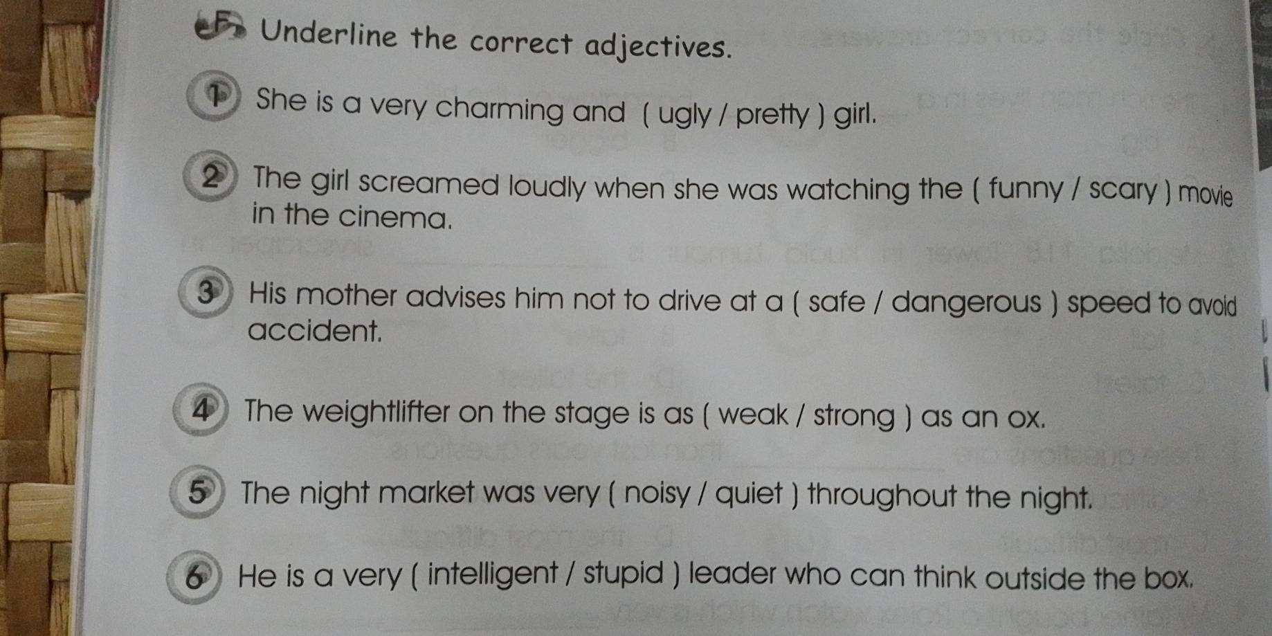 eFr Underline the correct adjectives. 
She is a very charming and ( ugly / pretty ) girl. 
② The girl screamed loudly when she was watching the ( funny / scary ) movie 
in the cinema. 
3 His mother advises him not to drive at a ( safe / dangerous ) speed to avoid 
accident. 
4 The weightlifter on the stage is as ( weak / strong ) as an ox. 
5 The night market was very ( noisy / quiet ) throughout the night. 
6 He is a very ( intelligent / stupid ) leader who can think outside the box.