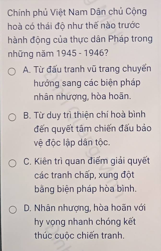 Chính phủ Việt Nam Dân chủ Cộng
hoà có thái độ như thế nào trước
hành động của thực dân Pháp trong
những năm 1945 - 1946?
A. Từ đấu tranh vũ trang chuyển
hướng sang các biện pháp
nhân nhượng, hòa hoãn.
B. Từ duy trì thiện chí hoà bình
đến quyết tâm chiến đấu bảo
vệ độc lập dân tộc.
C. Kiên trì quan điểm giải quyết
các tranh chấp, xung đột
bằng biện pháp hòa bình.
D. Nhân nhượng, hòa hoãn với
hy vọng nhanh chóng kết
thúc cuộc chiến tranh.