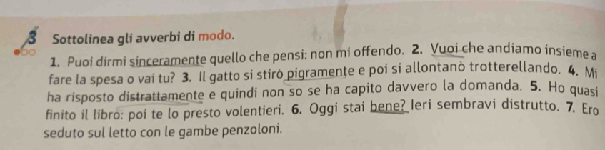 Sottolinea gli avverbi di modo. 
1. Puoi dirmi sinceramente quello che pensi: non mi offendo. 2. Vuoi che andiamo insieme a 
fare la spesa o vai tu? 3. Il gatto si stirò pigramenţe e poi si allontanò trotterellando. 4. Mi 
ha risposto distrattamente e quindi non so se ha capito davvero la domanda. 5. Ho quasi 
finito il libro: poi te lo presto volentieri. 6. Oggi stai bene? Ieri sembravi distrutto. 7. Ero 
seduto sul letto con le gambe penzoloni.