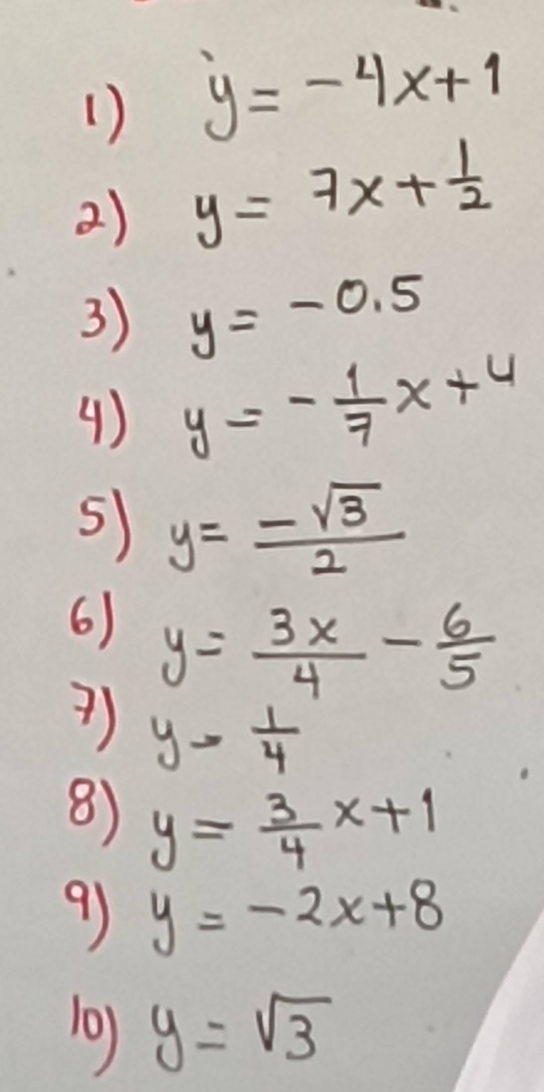 1 )
y=-4x+1
2) y=7x+ 1/2 
3) y=-0.5
() y=- 1/7 x+4
5) y= (-sqrt(3))/2 
6) y= 3x/4 - 6/5 
?) y= 1/4 
8) y= 3/4 x+1
9 y=-2x+8
10) y=sqrt(3)