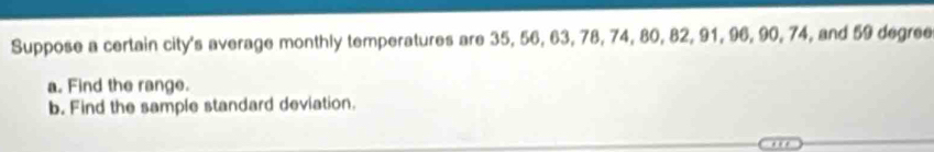 Suppose a certain city's average monthly temperatures are 35, 56, 63, 78, 74, 80, 82, 91, 96, 90, 74, and 59 degree
a. Find the range. 
b. Find the sample standard deviation.