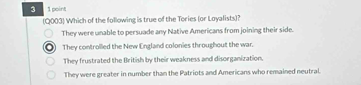 3 1 point
(Q003) Which of the following is true of the Tories (or Loyalists)?
They were unable to persuade any Native Americans from joining their side.
They controlled the New England colonies throughout the war.
They frustrated the British by their weakness and disorganization.
They were greater in number than the Patriots and Americans who remained neutral.