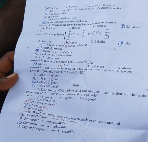 Lactose C. cellulose D. sucrose
B. Maltose
A. It is sticky solid -13. which one is not property of vulcanized rubber
B. It is hard
C. It has high tensile strength
1 It has high elasticity over high temp
_A. Fructose 14. Which of the given below has ketone functional group C. glucose D GA lactose
B. Ribose
_15. The polymer J 0 -frac beginvmatrix endvmatrix C-N N
C
H
n
A, Dacron C. Bakelite
_16. The monomer of natural rubber is B. Kevlar
Dinylon
A. 2-methyl propene
B) 2-methyl -1 , 3 - butadiene
C. 2-chloro -1 , 3 - butadiene
_
D. 1 , 3 - butadiene
17. Which of the given below sweetest of all
_A glucose B. fructose C. galactose D. ribose
18. What is the molar mass of poly ethylene sample
n=4600 (Atomic mass H=1 and C=12 (CH_2-CH_2), when
A. 1.288* 10^3 g/mol
B. 1.196* 10^3 g/mol
C 1.288* 10^5 g/mol
1 DAP (NH_4)_2 HPO_4
_D. 1.196* 10^4 n g/mol , white solid and completely soluble fertrizer what is the
percentage of N and P in the compound successively?
H=1 P=31g/t m N=14 g/mol O=16g/mol
A._12.22% 8 48.23%
B. 21.21% 8 23.48%
Ö 32.1% 28%
_D. 64% 8 46% 20. Which one of the following insecticide is in correctly matched
A. Organochiloride
B. Pyrethroid permethrin
Carbamate
permethrin
carbofuran
D. Organo phosphate
malathion