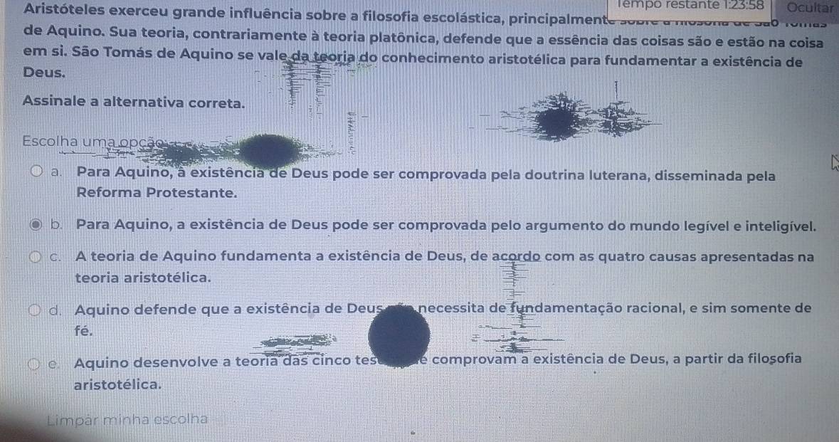 Tempo restante 1:23:58 Ocultar
Aristóteles exerceu grande influência sobre a filosofia escolástica, principalmente so b 
de Aquino. Sua teoria, contrariamente à teoria platônica, defende que a essência das coisas são e estão na coisa
em si. São Tomás de Aquino se vale da teoria do conhecimento aristotélica para fundamentar a existência de
Deus.
Assinale a alternativa correta.
Escolha uma opção v
a. Para Aquino, à existência de Deus pode ser comprovada pela doutrina luterana, disseminada pela
Reforma Protestante.
b. Para Aquino, a existência de Deus pode ser comprovada pelo argumento do mundo legível e inteligível.
c. A teoria de Aquino fundamenta a existência de Deus, de acordo com as quatro causas apresentadas na
teoria aristotélica.
de Aquino defende que a existência de Deus não necessita de fundamentação racional, e sim somente de
fé.
Aquino desenvolve a teoria das cinco tes de comprovam a existência de Deus, a partir da filosofia
aristotélica.
Limpár minha escolha