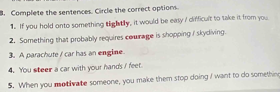 Complete the sentences. Circle the correct options. 
1. If you hold onto something tightly, it would be easy / difficult to take it from you. 
2. Something that probably requires courage is shopping / skydiving. 
3. A parachute / car has an engine. 
4. You steer a car with your hands / feet. 
5. When you motivate someone, you make them stop doing I want to do something