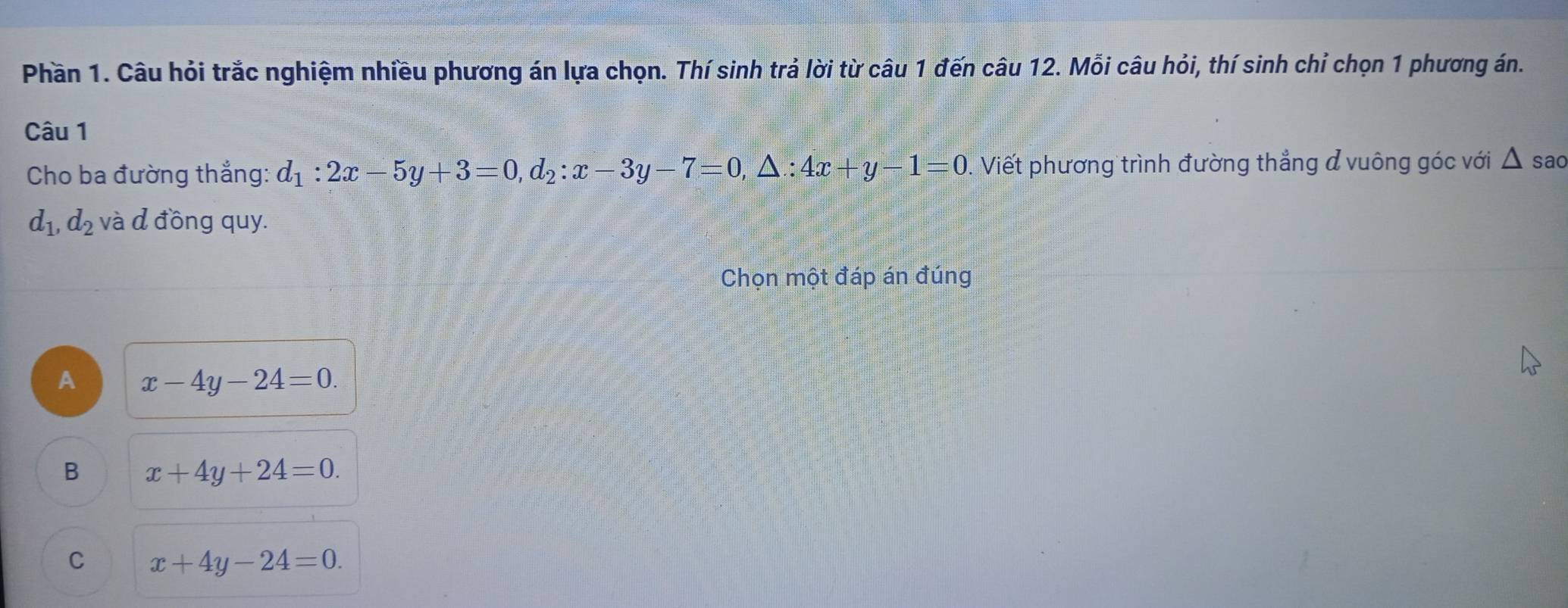 Phần 1. Câu hỏi trắc nghiệm nhiều phương án lựa chọn. Thí sinh trả lời từ câu 1 đến câu 12. Mỗi câu hỏi, thí sinh chỉ chọn 1 phương án.
Câu 1
Cho ba đường thắng: d_1:2x-5y+3=0, d_2:x-3y-7=0, △ :4x+y-1=0. Viết phương trình đường thẳng đ vuông góc với △ sao
d_1, d_2 và d đồng quy.
Chọn một đáp án đúng
A x-4y-24=0.
B x+4y+24=0.
C x+4y-24=0.