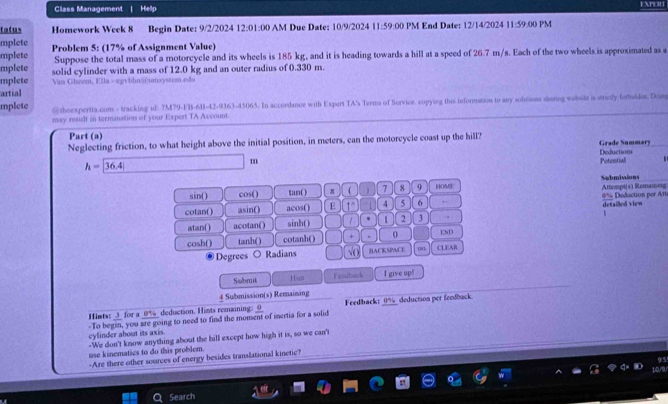 Class Management | Hellp EXPOR
tatus Homework Week 8 Begin Date: 9/2/2024 12:01:00 AM Due Date: 10/9/2024 11:59:00 PM End Date: 12/14/2024 11:59:00 PM
mplete
mplete Problem 5: (17% of Assignment Value)
mplete Suppose the total mass of a motorcycle and its wheels is 185 kg, and it is heading towards a hill at a speed of 26.7 m/s. Each of the two wheels is approximated as a
mplete solid cylinder with a mass of 12.0 kg and an outer radius of 0.330 m.
Van Gheem, Ella - egvbhn@@umsystem.edu
artial
mplete @ theexpertta.com - tracking id: 7M79-FB-611-42-9363-45065. In accordance with Expert TA's Terms of Scrvice. copying this information to any soltions sturing wabsite is strely forbuidos. Dom
may result in termanation of your Expert TA Account.
Part (a)
Neglecting friction, to what height above the initial position, in meters, can the motorcycle coast up the hill? Grade Summary
Deduction
h=|36.4|
 Potential   
sin( ) cos( ) tan( ) π    7 8 9 HOME Attempt(s) Remamosg Sebmisions
cotan() asin() acos() E 1° 4 5 6 ,. 0% Deduction per An detailled view
atan() acotan() sinh() 1 1 2 3
1
cosh() tanh() cotanh() + 0 CLEAR END
Degrees O Radians √o BACKSPACE
Submit Hast Fendback I give up!
_ 4 Submission(s) Remaimang
Hints: _3_ for a _9%_ deduction. Himts remaining: o Feedback: _0%_ deduction per feedback.
-To begin, you are going to need to find the moment of inertia for a solid
cylinder about its axis. -We don't know anything about the hill except how high it is, so we can't
use kinematics to do this problem.
-Are there other sources of energy besides translational kinetic?
Search