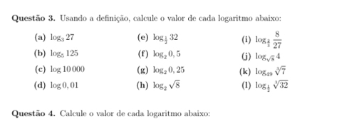 Usando a definição, calcule o valor de cada logaritmo abaixo: 
(a) log _327 (e) log _ 1/2 32 (i) log _ 2/3  8/27 
(b) log _5125 (f) log _20,5 (j) log _sqrt(8)4
(c) log 10000 (g) log _20,25 (k) log _49sqrt[3](7)
(d) log 0,01 (h) log _2sqrt(8) (1) log _ 1/2 sqrt[3](32)
Questão 4. Calcule o valor de cada logaritmo abaixo: