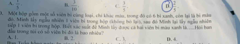 A.  1/5 ·
B.  3/10 .  3/5 . ) 2/5 . 
C.
D.
0. Một hộp gồm một số viên bỉ cùng loại, chi khác màu, trong đó có 6 bì xanh, còn lại là bi màu
độ. Minh lấy ngẫu nhiên 1 viên bi trong hộp (không bó lại), sau đó Minh lại lấy ngẫu nhiên
tiếp 1 viên bi trong hộp. Biết xác suất để Minh lấy được cả hai viên bi màu xanh là....Hỏi ban
đầu trong túi có số viên bi đỏ là bao nhiêu?
A. 1. B. 2. C. 3. D. 4.
Ban Tuấn bằng