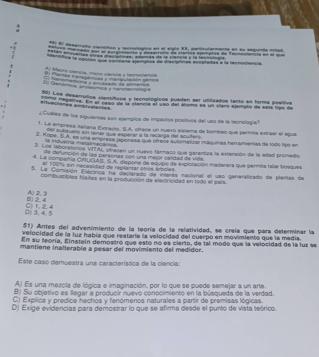 El desarrollo científico y tecnológico en el siglo XX, particularmente en su segunda milad.
estuvo marcado por el surgimiento y desarrollo de ciertos ejemplos de Tecnociencia en el que
están envueltas otras disciplinas; además de la ciencia y la tecnología.
" E Identifica la opción que contiene ejemplos de disciplinas acopladas a la tecnociencia.
:
A) Macro ciencia, micro ciencia y tecnociencia
B) Plantas transgénicas y manipulación génica
C) Nanomedicina y envasado de alimentos
[ D) Genómica, proteómica y nanotecnología
50) Los desarrollos científicos y tecnológicos pueden ser utilizados tanto en forma positiva
como negativa. En el caso de la ciencia el uso del átomo es un claro ejemplo de este tipo de
situaciones ambivalentes.
¿Cuáles de los siguientes son ejemplos de impactos positivos del uso de la tecnología?
1. La empresa italiana Extracto, S.A. ofrece un nuevo sistema de bombeo que permite extraer el agua
del subsuelo sin tener que esperar a la recarga del acuífero.
2. Kope, S.A. es una empresa japonesa que ofrece automatizar máquinas herramientas de todo tipo en
la industria metalmecánica.
3. Los laboratorios VITAL ofrecen un nuevo fármaco que garantiza la extensión de la edad promedio
de defunción de las personas con una mejor calidad de vida.
4. La compañía ORUGAS. S.A. dispone de equipo de explotación maderera que permite talar bosques
al 100% sin necesidad de replantar otros árboles.
5. La Comisión Eléctrica ha declarado de interés nacional el uso generalizado de plantas de
combustibles fósiles en la producción de electricidad en todo el país.
A) 2, 3
B) 2, 4
C) 1, 2,4
D) 3,4, 5
51) Antes del advenimiento de la teoría de la relatividad, se creía que para determinar la
velocidad de la luz había que restarle la velocidad del cuerpo en movimiento que la medía.
En su teoría, Einstein demostró que esto no es cierto, de tal modo que la velocidad de la luz se
mantiene inalterable a pesar del movimiento del medidor.
Este caso demuestra una característica de la ciencia:
A) Es una mezcla de lógica e imaginación, por lo que se puede semejar a un arte.
B) Su objetivo es llegar a producir nuevo conocimiento en la búsqueda de la verdad.
C) Explica y predice hechos y fenómenos naturales a partir de premisas lógicas.
D) Exige evidencias para demostrar lo que se afirma desde el punto de vista teórico.