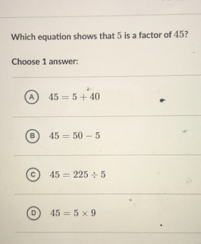 Which equation shows that 5 is a factor of 45?
Choose 1 answer:
45=5+40
45=50-5
45=225/ 5
45=5* 9