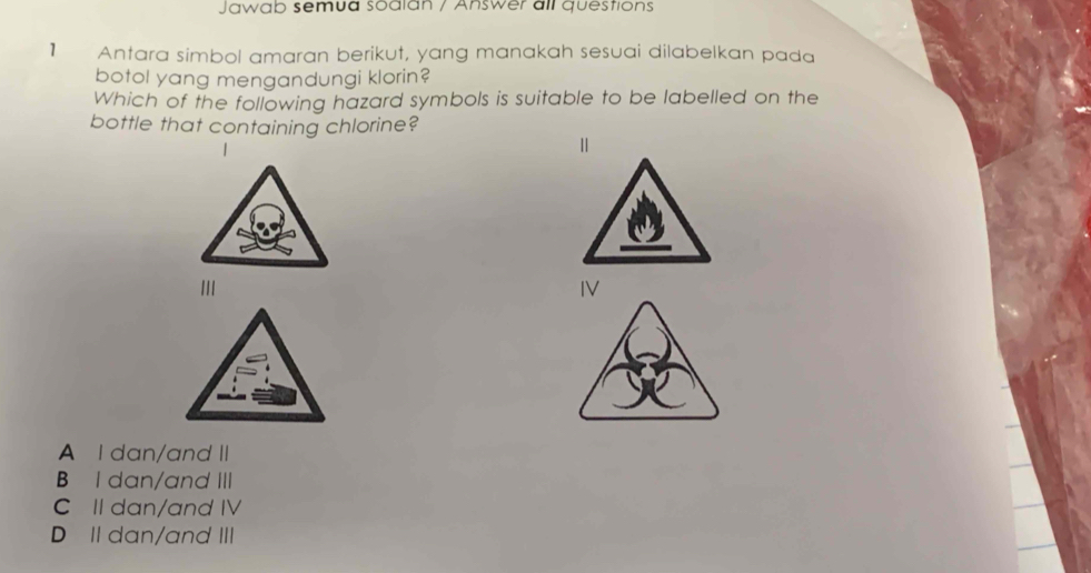 Jawab semua soalan / Answer all questions
1 Antara simbol amaran berikut, yang manakah sesuai dilabelkan pada
botol yang mengandungi klorin?
Which of the following hazard symbols is suitable to be labelled on the
bottle that containing chlorine?
Ⅱ
I
IV
A I dan/and II
B I dan/and III
C II dan/and IV
D II dan/and III