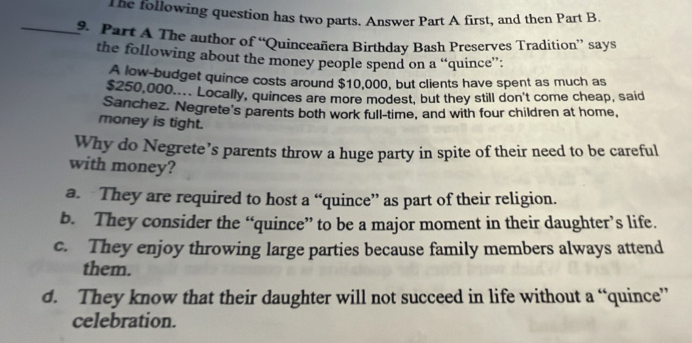 he following question has two parts. Answer Part A first, and then Part B.
_9. Part A The author of “Quinceañera Birthday Bash Preserves Tradition” says
the following about the money people spend on a “quince”:
A low-budget quince costs around $10,000, but clients have spent as much as
$250,000.... Locally, quinces are more modest, but they still don't come cheap, said
Sanchez. Negrete's parents both work full-time, and with four children at home.
money is tight.
Why do Negrete’s parents throw a huge party in spite of their need to be careful
with money?
a. They are required to host a “quince” as part of their religion.
b. They consider the “quince” to be a major moment in their daughter’s life.
c. They enjoy throwing large parties because family members always attend
them.
d. They know that their daughter will not succeed in life without a “quince”
celebration.