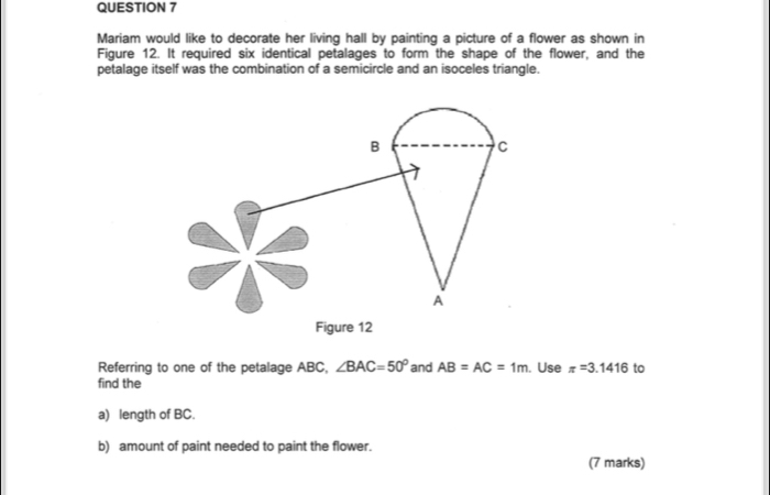 Mariam would like to decorate her living hall by painting a picture of a flower as shown in 
Figure 12. It required six identical petalages to form the shape of the flower, and the 
petalage itself was the combination of a semicircle and an isoceles triangle. 
B 
C 
A 
Figure 12 
Referring to one of the petalage ABC, ∠ BAC=50° and AB=AC=1m. Use π =3.1416 to 
find the 
a) length of BC. 
b) amount of paint needed to paint the flower. 
(7 marks)