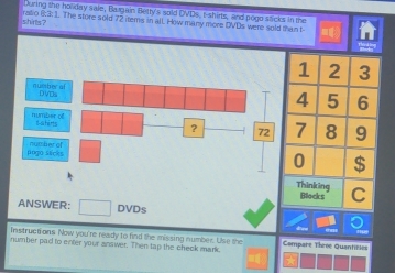 During the holiday sale, Bargain Betty's sold DVDs, t-shirts, and pogo sticks in the 
shirts ? ralo 6:3: 1. The store sold 72 items in alL How many more DVDs were sold than t- 
number of DVDs 
number of saherts 
? - 72
pogo sécks number of 
ANSWER: □ DVDs 
Instructions Now you're ready to find the missing number. Use the 
number pad to enter your answer. Then tap the check mark. Compare Thrée Quantièles